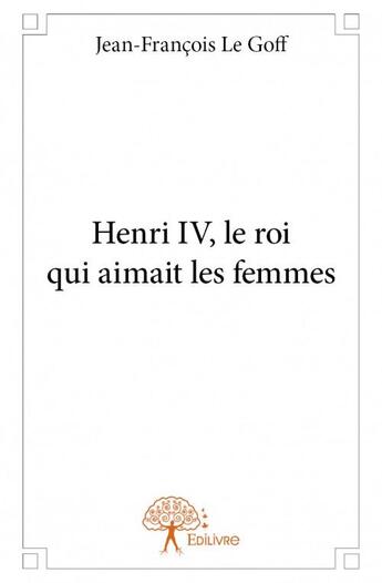Couverture du livre « Henri IV, le roi qui aimait les femmes » de Jean-Francois Le Goff aux éditions Edilivre