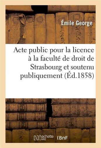 Couverture du livre « Acte public pour la licence ; présenté à la faculté de droit de Strasbourg et soutenu publiquement » de Emile George aux éditions Hachette Bnf