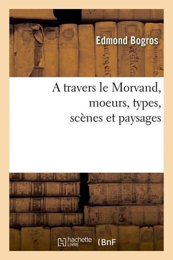 Couverture du livre « A travers le Morvand, moeurs, types, scènes et paysages » de Bogros Edmond aux éditions Hachette Bnf