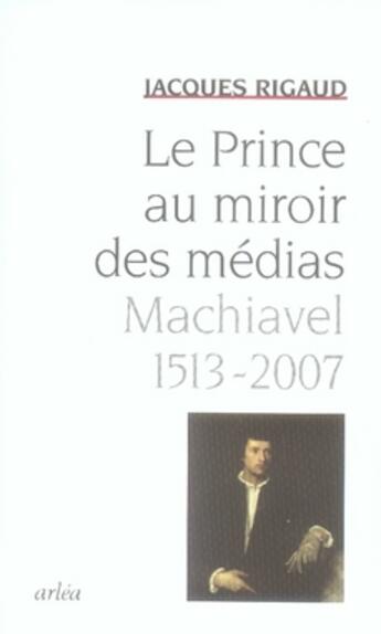 Couverture du livre « Le prince au miroir des médias ; machiavel, 1513-2007 » de Jacques Rigaud aux éditions Arlea