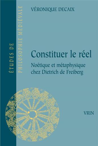 Couverture du livre « Constituer le réel : noétique et métaphysique chez Dietrich de Freiberg » de Veronique Decaix aux éditions Vrin