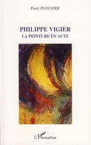 Couverture du livre « Philippe vigier ; la peinture en acte » de Paule Plouvier aux éditions L'harmattan