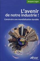 Couverture du livre « L'avenir de notre industrie ! construire une mondialisation durable » de Jacques Leger aux éditions Afnor Editions