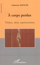 Couverture du livre « A corps perdus - theatre, desir, representation » de Catherine Spencer aux éditions L'harmattan
