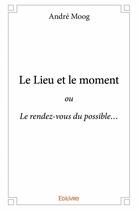 Couverture du livre « Le lieu et le moment ; ou Le rendez-vous du possible » de Moog Andre aux éditions Edilivre