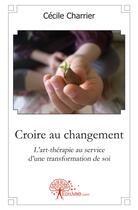 Couverture du livre « Croire au changement ; l'art-thérapie au service d'une transformation de soi » de Cecile Charrier aux éditions Edilivre